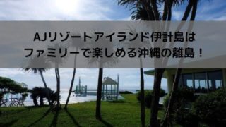 AJリゾートアイランド伊計島はファミリーで楽しめる沖縄の離島!