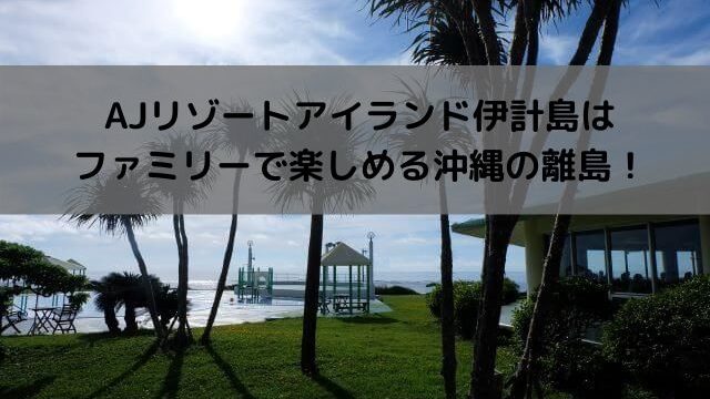 AJリゾートアイランド伊計島はファミリーで楽しめる沖縄の離島！